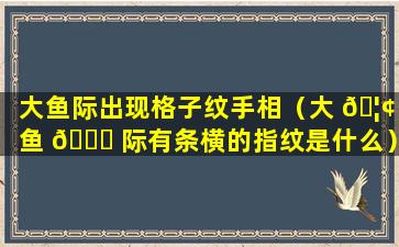 大鱼际出现格子纹手相（大 🦢 鱼 🐈 际有条横的指纹是什么）